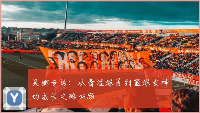 吴娜专访：从青涩球员到篮球女神的成长之路回顾
