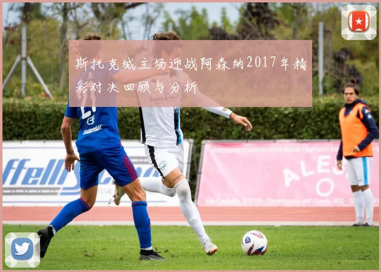 斯托克城主场迎战阿森纳2017年精彩对决回顾与分析