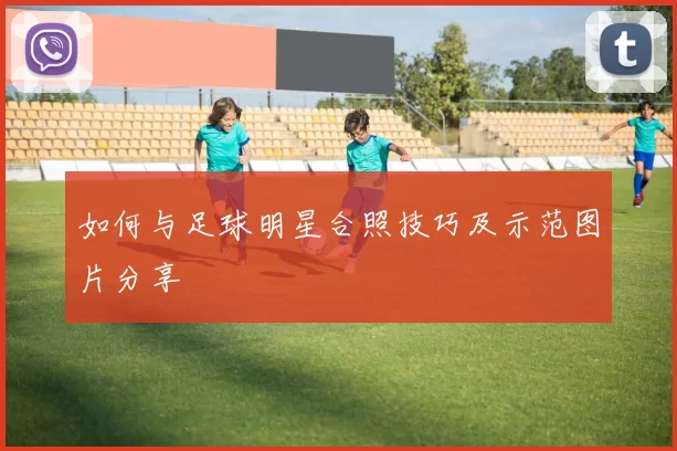 如何与足球明星合照技巧及示范图片分享