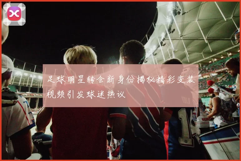 足球明星转会新身份揭秘精彩变装视频引发球迷热议