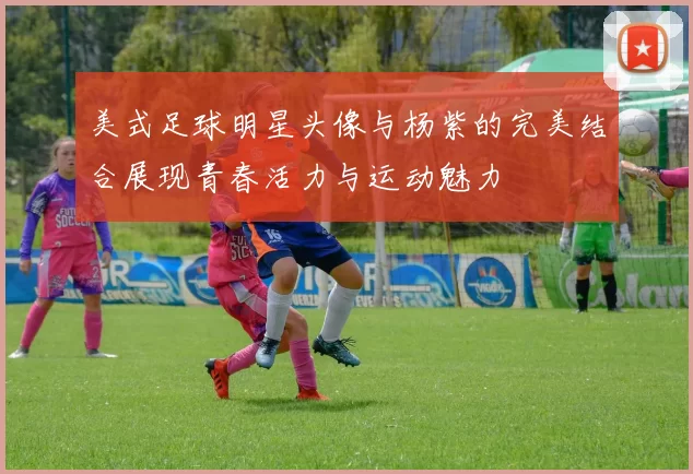 美式足球明星头像与杨紫的完美结合展现青春活力与运动魅力